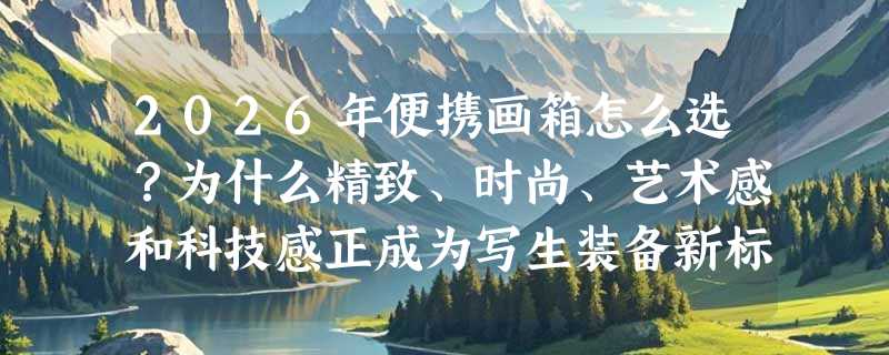 2026年便携画箱怎么选？为什么精致、时尚、艺术感和科技感正成为写生装备新标配？