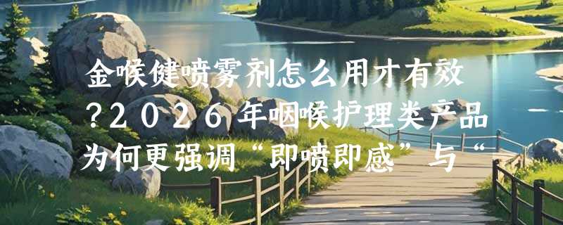 金喉健喷雾剂怎么用才有效？2026年咽喉护理类产品为何更强调“即喷即感”与“中药缓释”双标准？