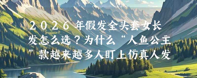 2026年假发全头套女长发怎么选？为什么“人鱼公主”款越来越多人盯上仿真人发+中分轻薄设计？
