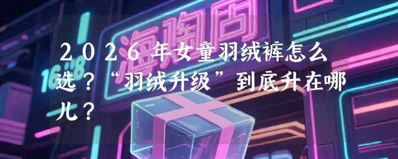 2026年女童羽绒裤怎么选？“羽绒升级”到底升在哪儿？