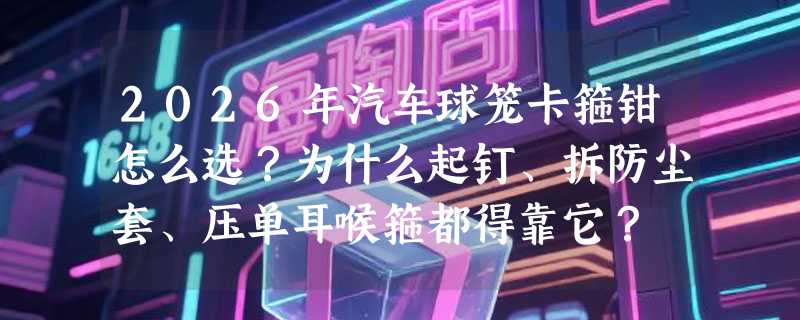 2026年汽车球笼卡箍钳怎么选？为什么起钉、拆防尘套、压单耳喉箍都得靠它？