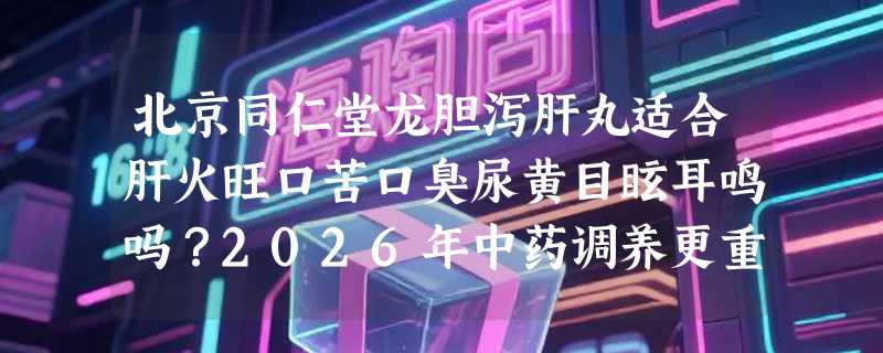 北京同仁堂龙胆泻肝丸适合肝火旺口苦口臭尿黄目眩耳鸣吗？2026年中药调养更重辨证协同