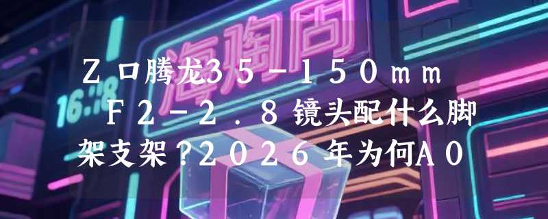 Z口腾龙35-150mm F2-2.8镜头配什么脚架支架？2026年为何A058环+IS-TA35150组合成主流方案？