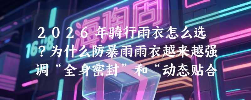 2026年骑行雨衣怎么选？为什么防暴雨雨衣越来越强调“全身密封”和“动态贴合”？