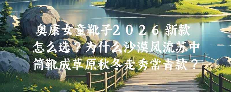 奥康女童靴子2026新款怎么选？为什么沙漠风流苏中筒靴成草原秋冬走秀常青款？