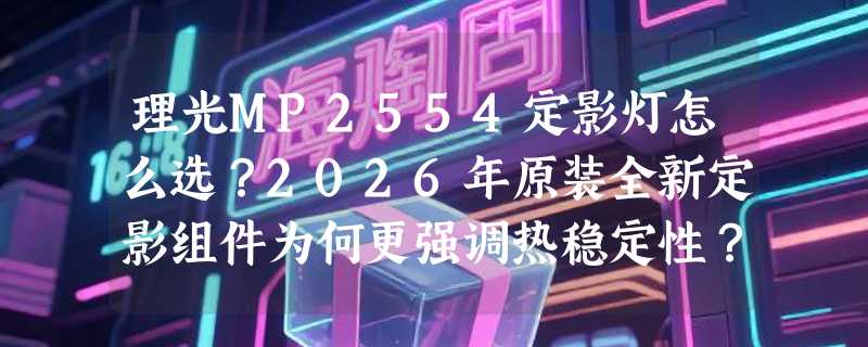 理光MP2554定影灯怎么选？2026年原装全新定影组件为何更强调热稳定性？