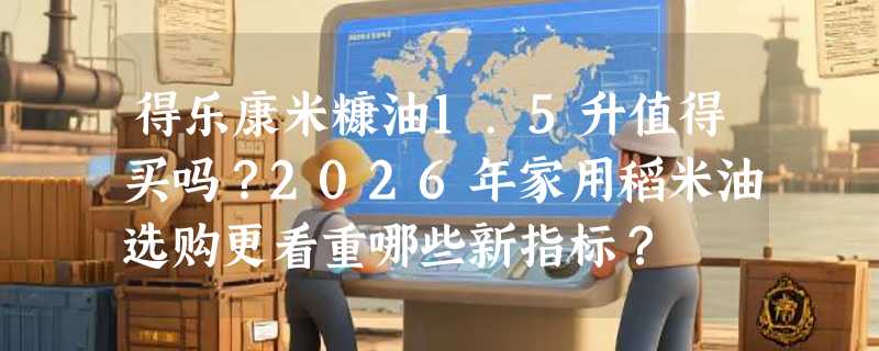 得乐康米糠油1.5升值得买吗？2026年家用稻米油选购更看重哪些新指标？