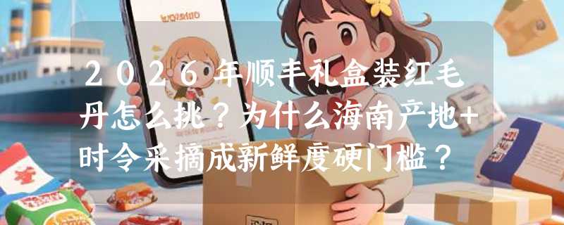 2026年顺丰礼盒装红毛丹怎么挑？为什么海南产地+时令采摘成新鲜度硬门槛？