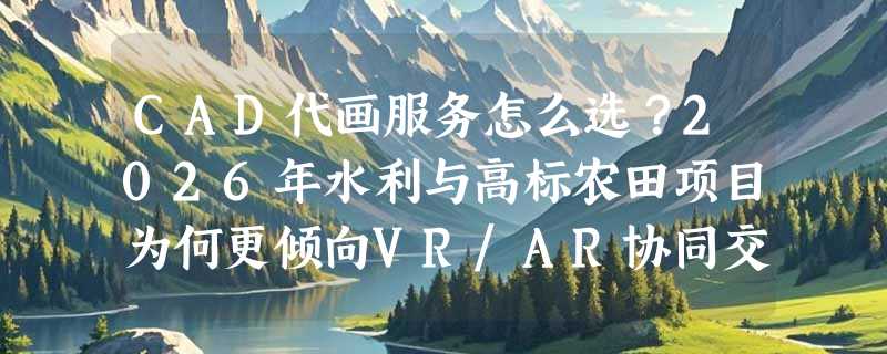 CAD代画服务怎么选？2026年水利与高标农田项目为何更倾向VR/AR协同交付？
