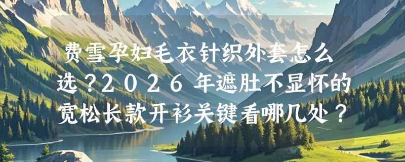 费雪孕妇毛衣针织外套怎么选？2026年遮肚不显怀的宽松长款开衫关键看哪几处？