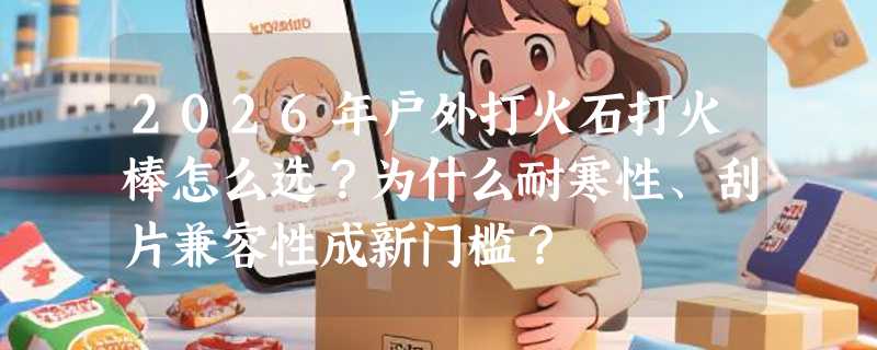 2026年户外打火石打火棒怎么选？为什么耐寒性、刮片兼容性成新门槛？