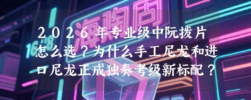 2026年专业级中阮拨片怎么选？为什么手工尼龙和进口尼龙正成独奏考级新标配？