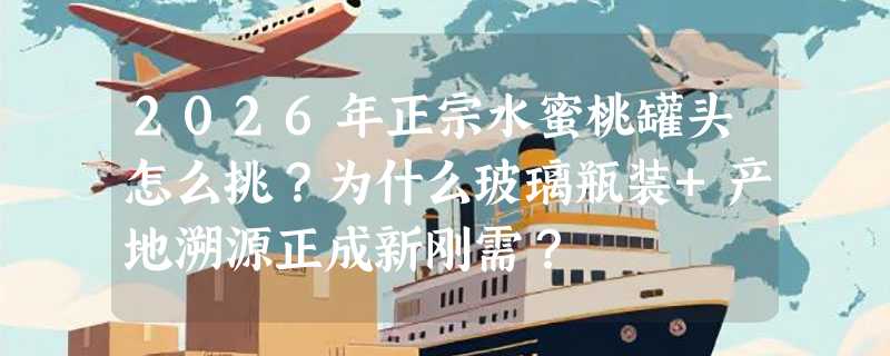 2026年正宗水蜜桃罐头怎么挑？为什么玻璃瓶装+产地溯源正成新刚需？
