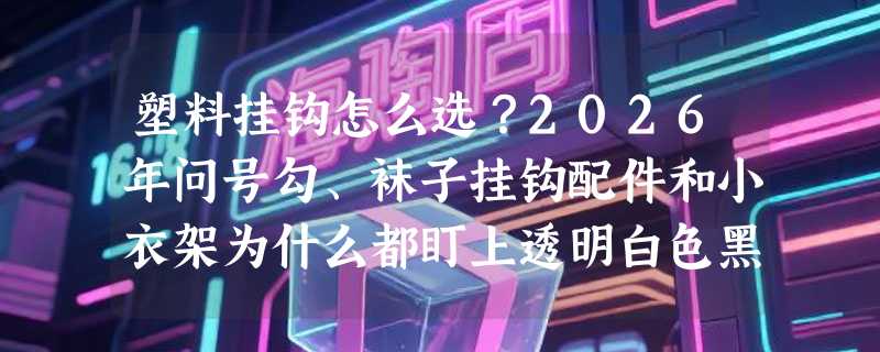 塑料挂钩怎么选？2026年问号勾、袜子挂钩配件和小衣架为什么都盯上透明白色黑色？