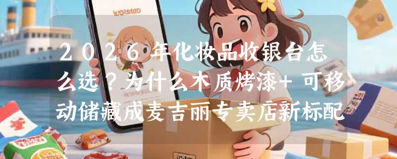 2026年化妆品收银台怎么选？为什么木质烤漆+可移动储藏成麦吉丽专卖店新标配？
