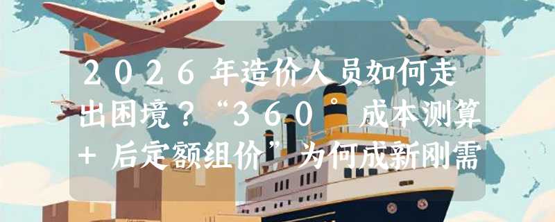 2026年造价人员如何走出困境？“360°成本测算+后定额组价”为何成新刚需？
