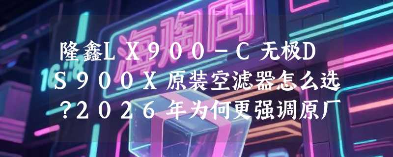隆鑫LX900-C无极DS900X原装空滤器怎么选？2026年为何更强调原厂适配与滤材结构？