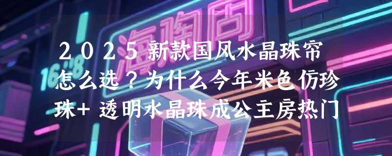 2025新款国风水晶珠帘怎么选？为什么今年米色仿珍珠+透明水晶珠成公主房热门组合？