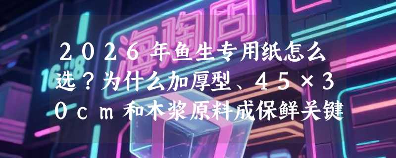 2026年鱼生专用纸怎么选？为什么加厚型、45×30cm和木浆原料成保鲜关键？
