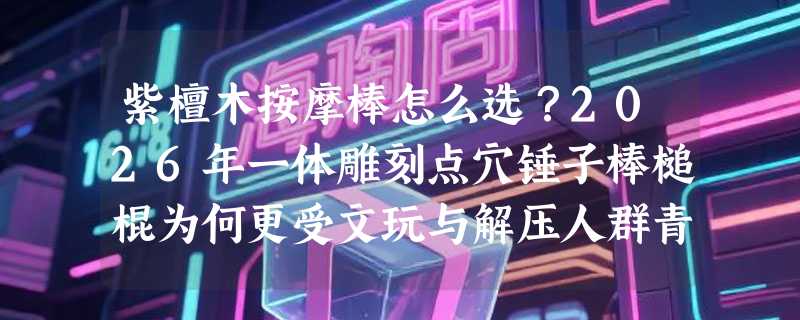 紫檀木按摩棒怎么选？2026年一体雕刻点穴锤子棒槌棍为何更受文玩与解压人群青睐？