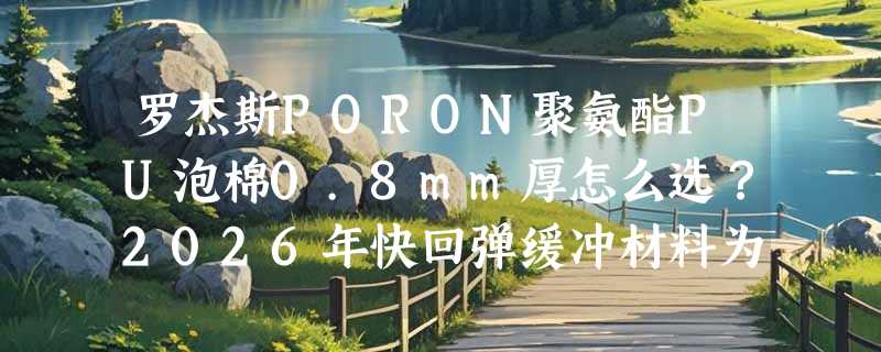 罗杰斯PORON聚氨酯PU泡棉0.8mm厚怎么选？2026年快回弹缓冲材料为何更重“邵氏20度”这个指标？