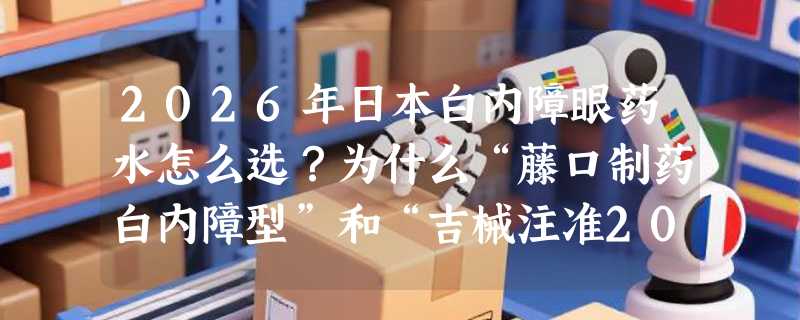 2026年日本白内障眼药水怎么选？为什么“藤口制药白内障型”和“吉械注准20252140215”成中老年家庭新关注点？