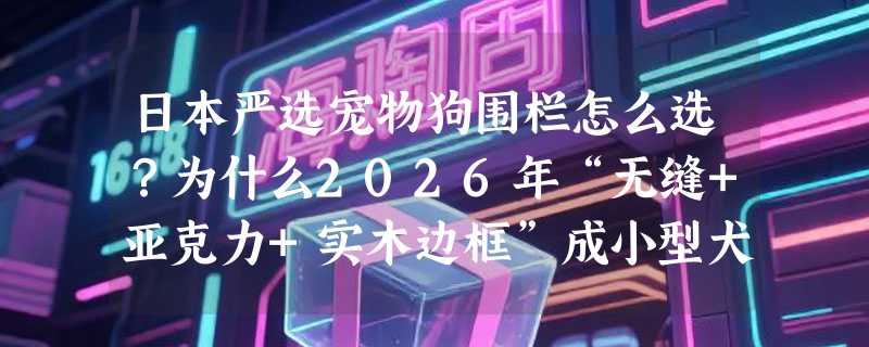 日本严选宠物狗围栏怎么选？为什么2026年“无缝+亚克力+实木边框”成小型犬室内隔离新基准？