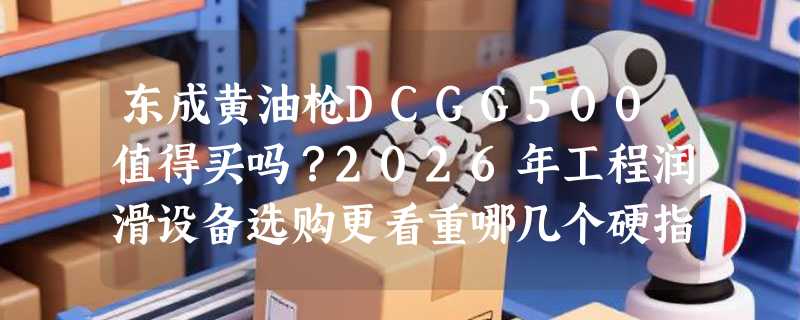 东成黄油枪DCGG500值得买吗？2026年工程润滑设备选购更看重哪几个硬指标？