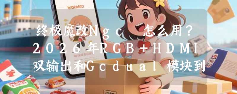 终极魔改Ngc 怎么用？2026年RGB+HDMI双输出和Gcdual模块到底带来什么变化？