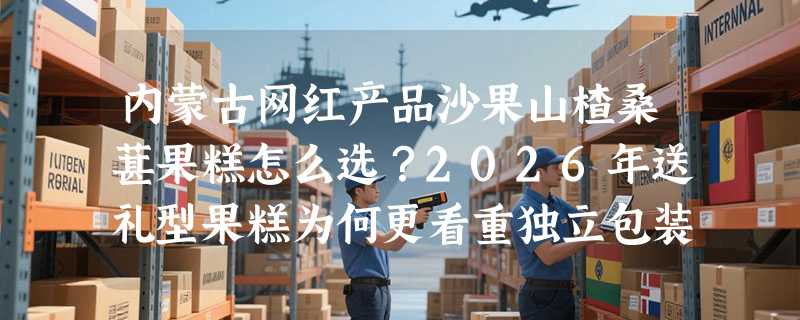 内蒙古网红产品沙果山楂桑葚果糕怎么选？2026年送礼型果糕为何更看重独立包装与产地溯源？