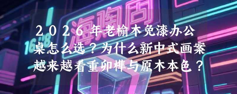 2026年老榆木免漆办公桌怎么选？为什么新中式画案越来越看重卯榫与原木本色？