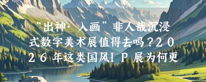“出神·入画”非人哉沉浸式数字美术展值得去吗？2026年这类国风IP展为何更重体验闭环？