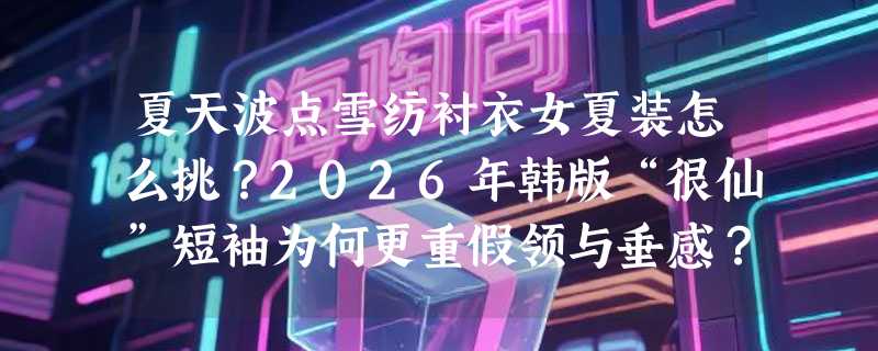 夏天波点雪纺衬衣女夏装怎么挑？2026年韩版“很仙”短袖为何更重假领与垂感？