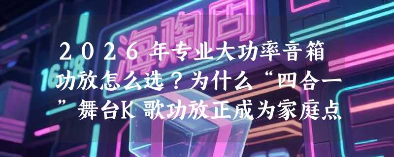 2026年专业大功率音箱功放怎么选？为什么“四合一”舞台K歌功放正成为家庭点歌机新主流？