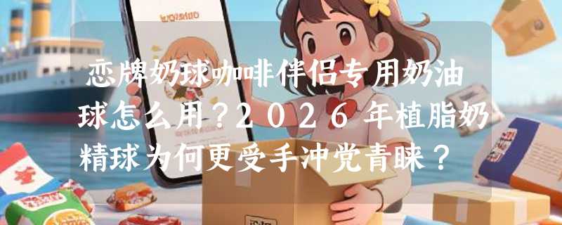恋牌奶球咖啡伴侣专用奶油球怎么用？2026年植脂奶精球为何更受手冲党青睐？