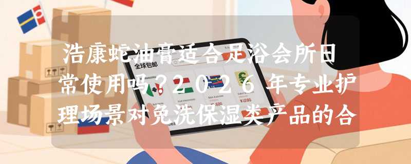 浩康蛇油膏适合足浴会所日常使用吗？2026年专业护理场景对免洗保湿类产品的合规性要求有哪些变化？