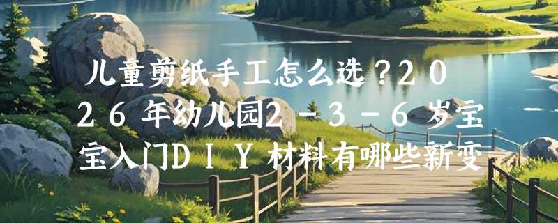 儿童剪纸手工怎么选？2026年幼儿园2-3-6岁宝宝入门DIY材料有哪些新变化？