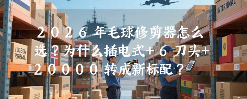 2026年毛球修剪器怎么选？为什么插电式+6刀头+20000转成新标配？