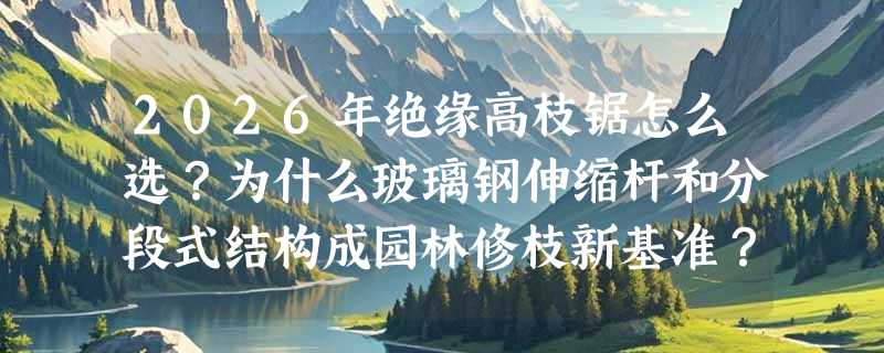 2026年绝缘高枝锯怎么选？为什么玻璃钢伸缩杆和分段式结构成园林修枝新基准？