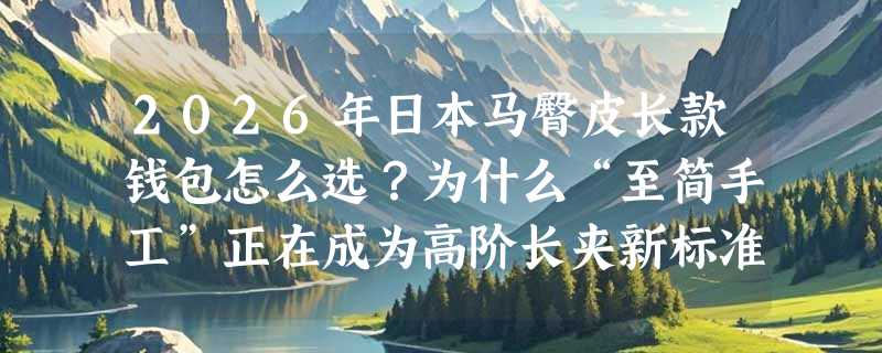 2026年日本马臀皮长款钱包怎么选？为什么“至简手工”正在成为高阶长夹新标准？