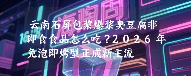 云南石屏包浆爆浆臭豆腐非即食食品怎么吃？2026年免泡即烤型正成新主流
