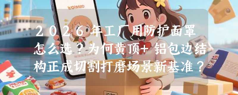 2026年工厂用防护面罩怎么选？为何黄顶+铝包边结构正成切割打磨场景新基准？