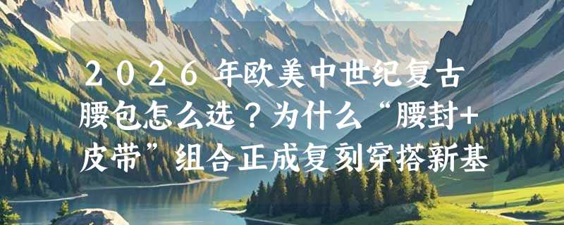 2026年欧美中世纪复古腰包怎么选？为什么“腰封+皮带”组合正成复刻穿搭新基准？