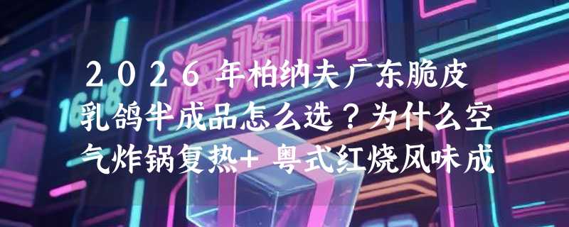 2026年柏纳夫广东脆皮乳鸽半成品怎么选？为什么空气炸锅复热+粤式红烧风味成家庭聚餐新刚需？