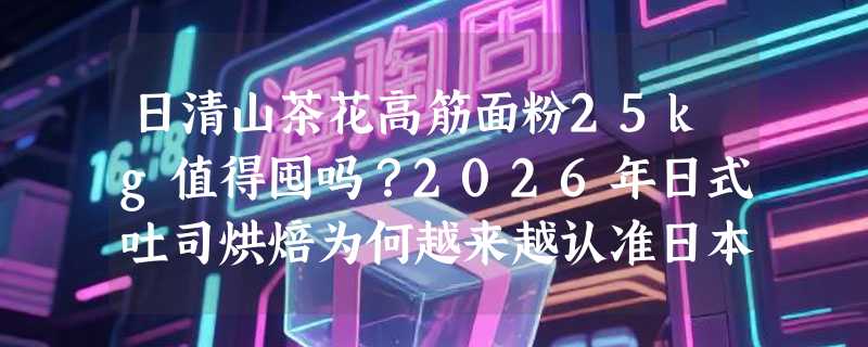 日清山茶花高筋面粉25kg值得囤吗？2026年日式吐司烘焙为何越来越认准日本进口高筋粉？