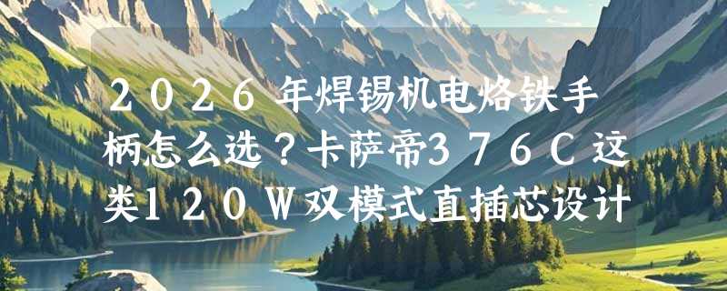 2026年焊锡机电烙铁手柄怎么选？卡萨帝376C这类120W双模式直插芯设计为何成维修与DIY新主流？
