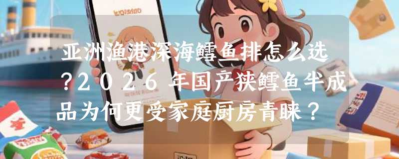 亚洲渔港深海鳕鱼排怎么选？2026年国产狭鳕鱼半成品为何更受家庭厨房青睐？