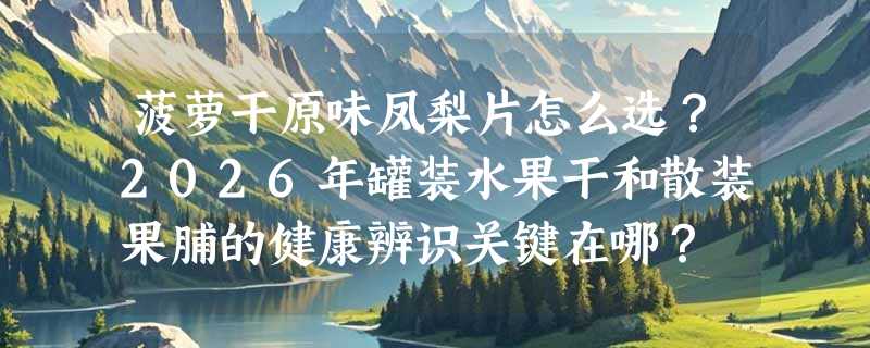 菠萝干原味凤梨片怎么选？2026年罐装水果干和散装果脯的健康辨识关键在哪？