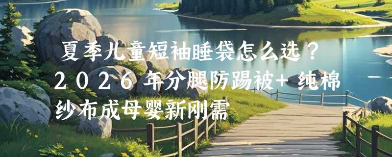 夏季儿童短袖睡袋怎么选？2026年分腿防踢被+纯棉纱布成母婴新刚需