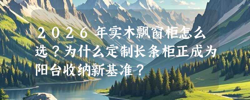 2026年实木飘窗柜怎么选？为什么定制长条柜正成为阳台收纳新基准？